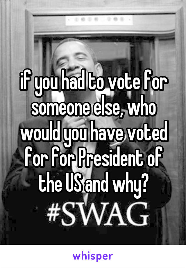 if you had to vote for someone else, who would you have voted for for President of the US and why?