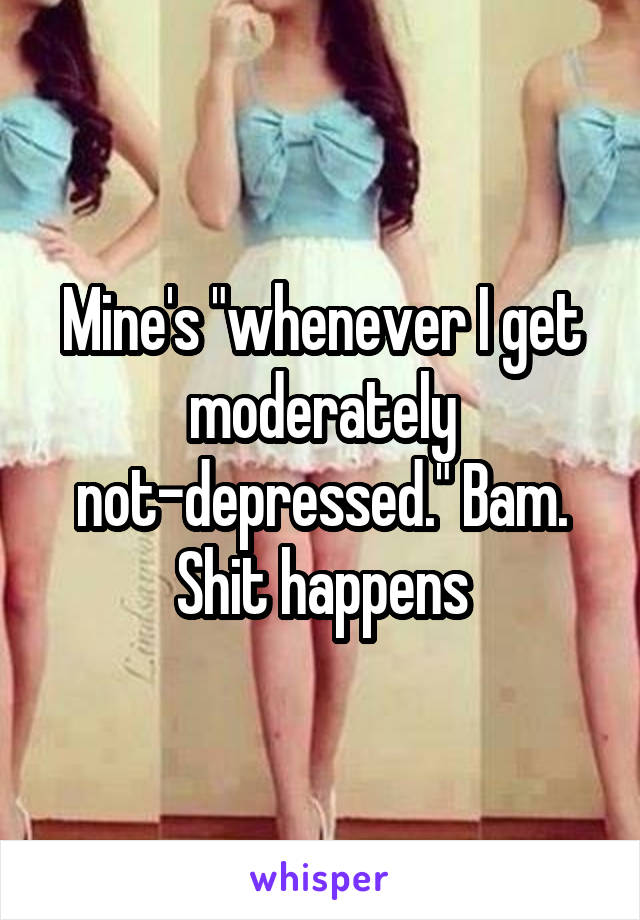 Mine's "whenever I get moderately not-depressed." Bam. Shit happens