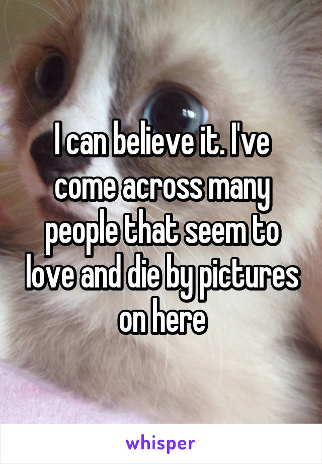I can believe it. I've come across many people that seem to love and die by pictures on here