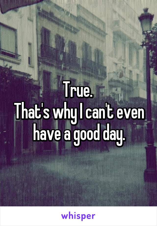 True. 
That's why I can't even have a good day.