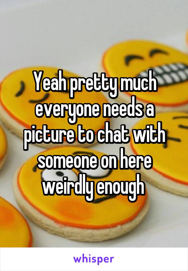 Yeah pretty much everyone needs a picture to chat with someone on here weirdly enough 