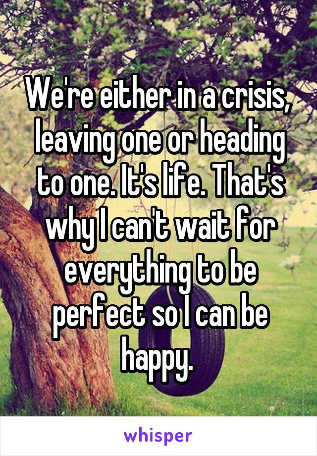 We're either in a crisis,  leaving one or heading to one. It's life. That's why I can't wait for everything to be perfect so I can be happy. 