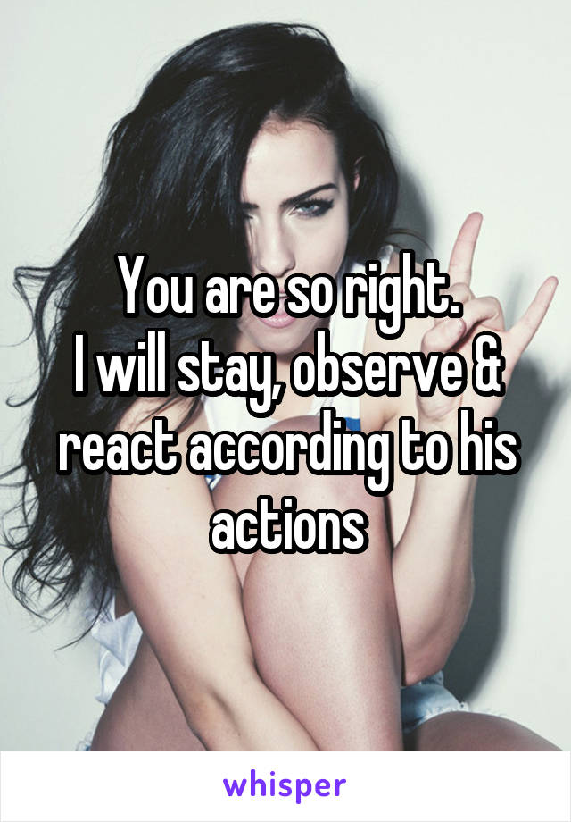 You are so right.
I will stay, observe & react according to his actions
