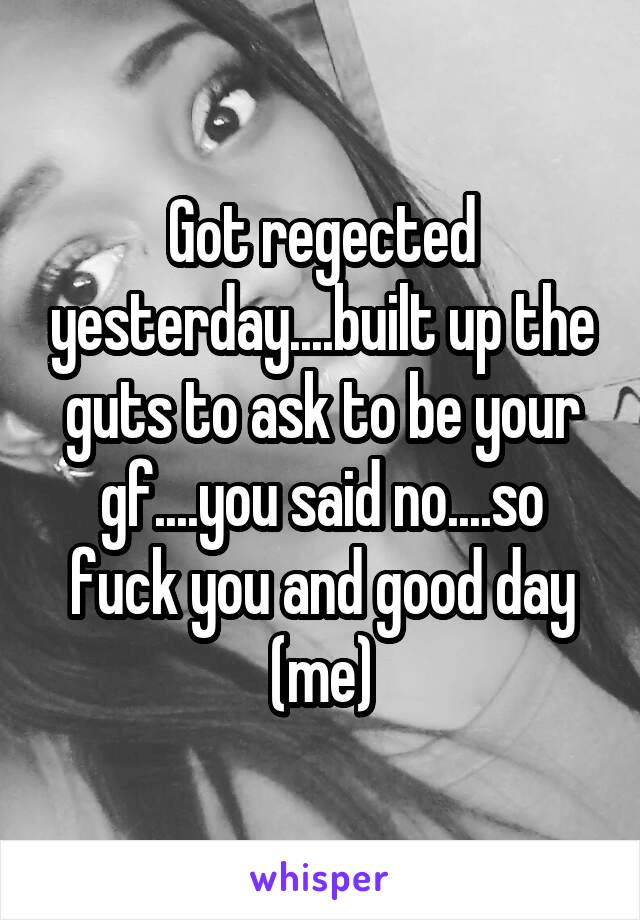 Got regected yesterday....built up the guts to ask to be your gf....you said no....so fuck you and good day (me)