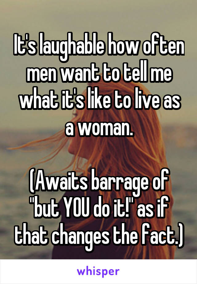 It's laughable how often men want to tell me what it's like to live as a woman.

(Awaits barrage of "but YOU do it!" as if that changes the fact.)