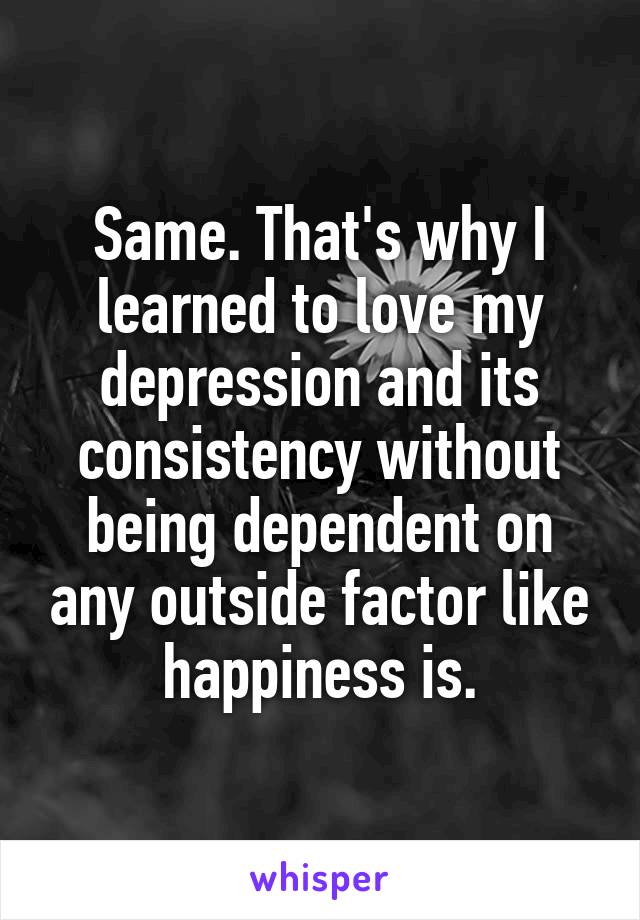 Same. That's why I learned to love my depression and its consistency without being dependent on any outside factor like happiness is.