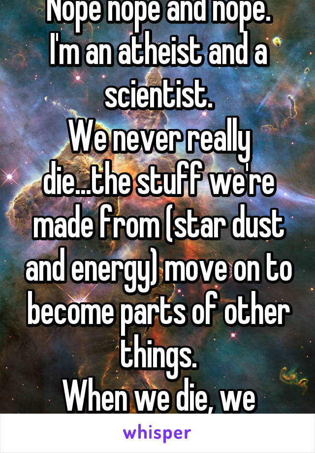 Nope nope and nope.
I'm an atheist and a scientist.
We never really die...the stuff we're made from (star dust and energy) move on to become parts of other things.
When we die, we become One ;)