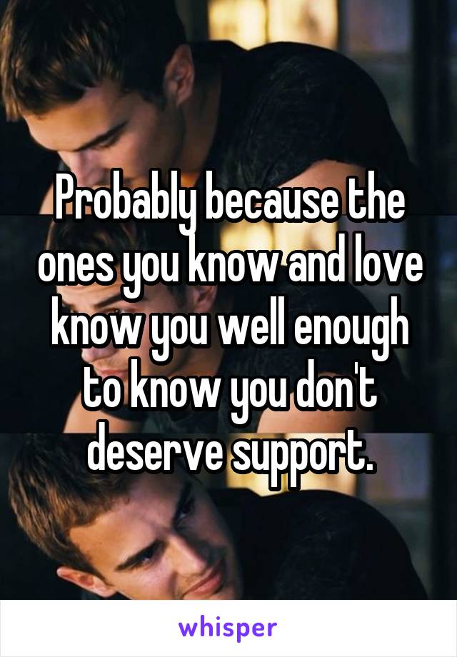 Probably because the ones you know and love know you well enough to know you don't deserve support.