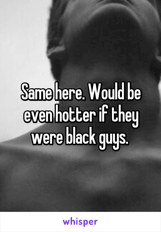 Same here. Would be even hotter if they were black guys. 