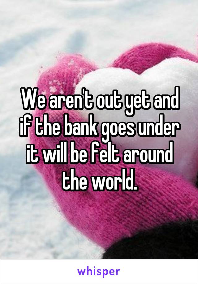 We aren't out yet and if the bank goes under it will be felt around the world.