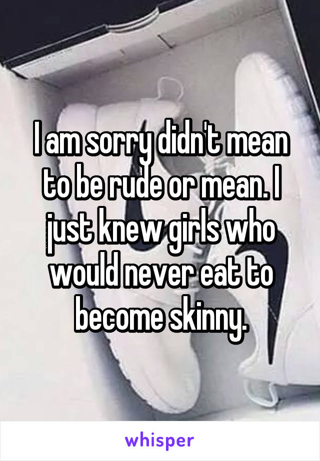 I am sorry didn't mean to be rude or mean. I just knew girls who would never eat to become skinny.