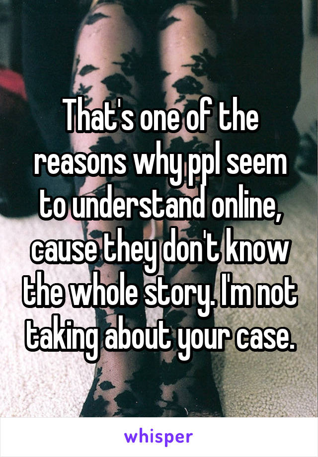 That's one of the reasons why ppl seem to understand online, cause they don't know the whole story. I'm not taking about your case.