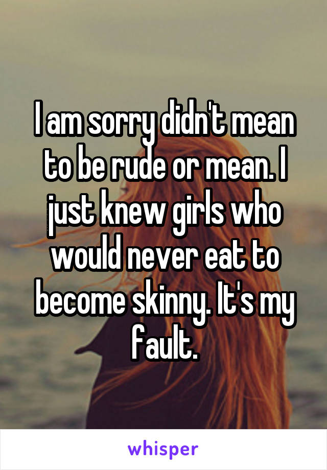 I am sorry didn't mean to be rude or mean. I just knew girls who would never eat to become skinny. It's my fault.