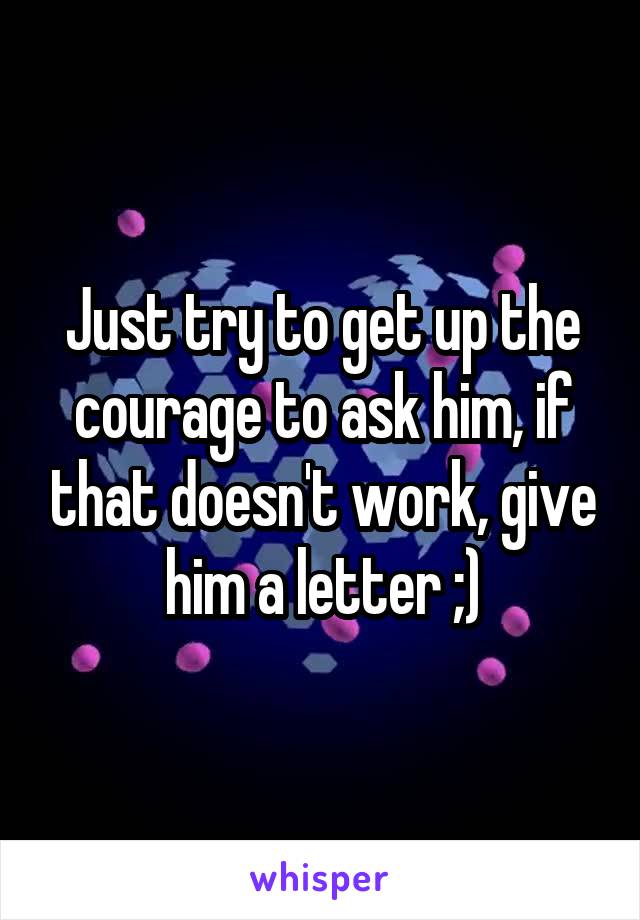 Just try to get up the courage to ask him, if that doesn't work, give him a letter ;)