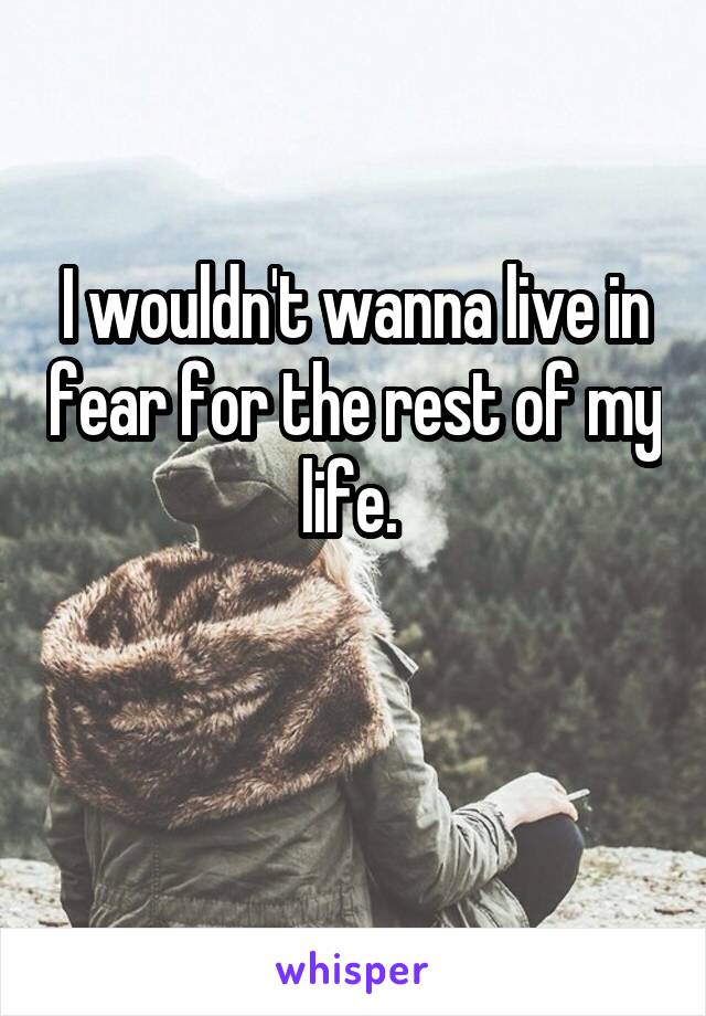 I wouldn't wanna live in fear for the rest of my life. 

 