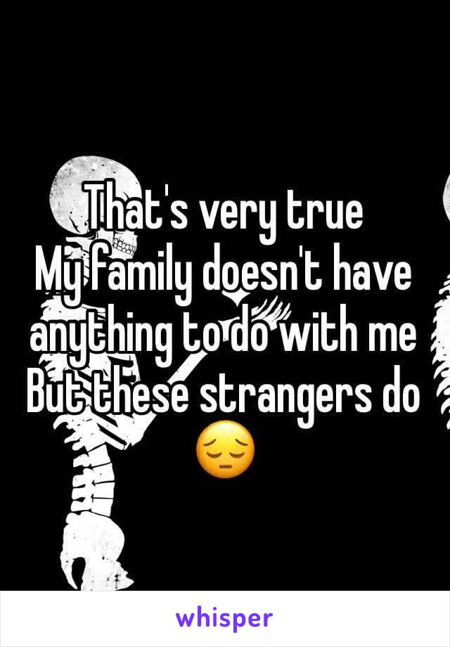 That's very true 
My family doesn't have anything to do with me 
But these strangers do 😔