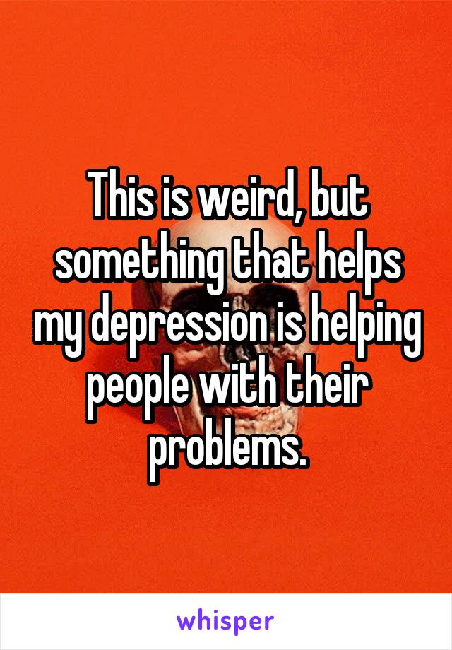 This is weird, but something that helps my depression is helping people with their problems.