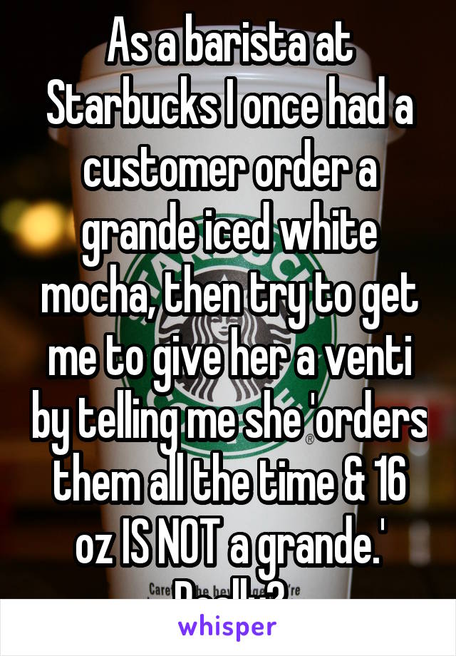 As a barista at Starbucks I once had a customer order a grande iced white mocha, then try to get me to give her a venti by telling me she 'orders them all the time & 16 oz IS NOT a grande.'
Really?