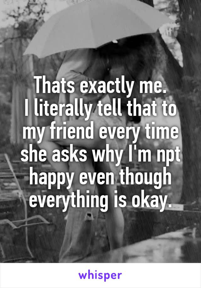 Thats exactly me.
I literally tell that to my friend every time she asks why I'm npt happy even though everything is okay.