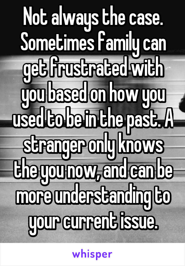 Not always the case.
Sometimes family can get frustrated with you based on how you used to be in the past. A stranger only knows the you now, and can be more understanding to your current issue.
