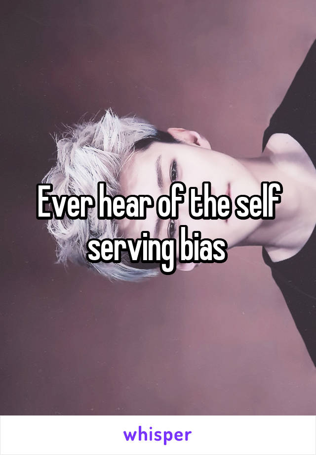 Ever hear of the self serving bias 