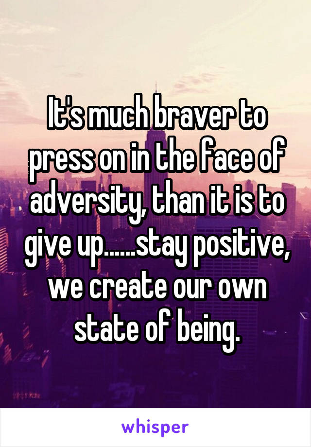 It's much braver to press on in the face of adversity, than it is to give up......stay positive, we create our own state of being.