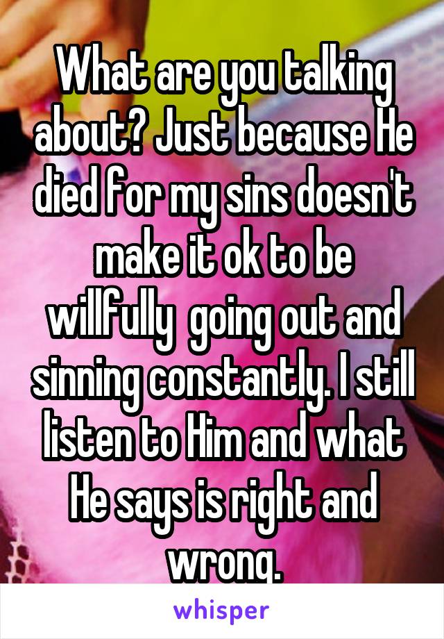 What are you talking about? Just because He died for my sins doesn't make it ok to be willfully  going out and sinning constantly. I still listen to Him and what He says is right and wrong.