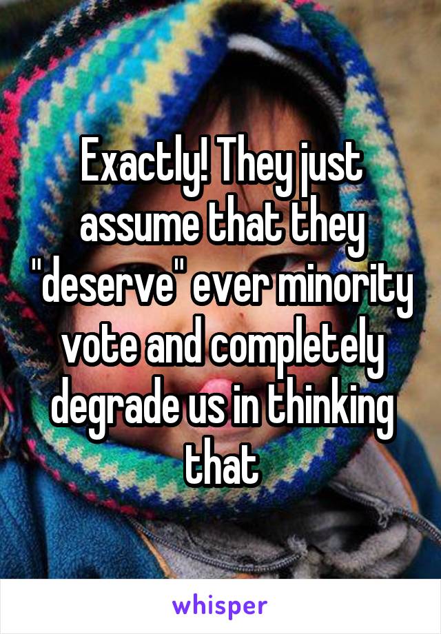 Exactly! They just assume that they "deserve" ever minority vote and completely degrade us in thinking that