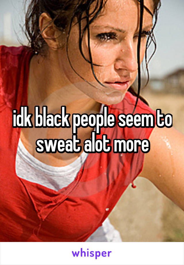 idk black people seem to sweat alot more