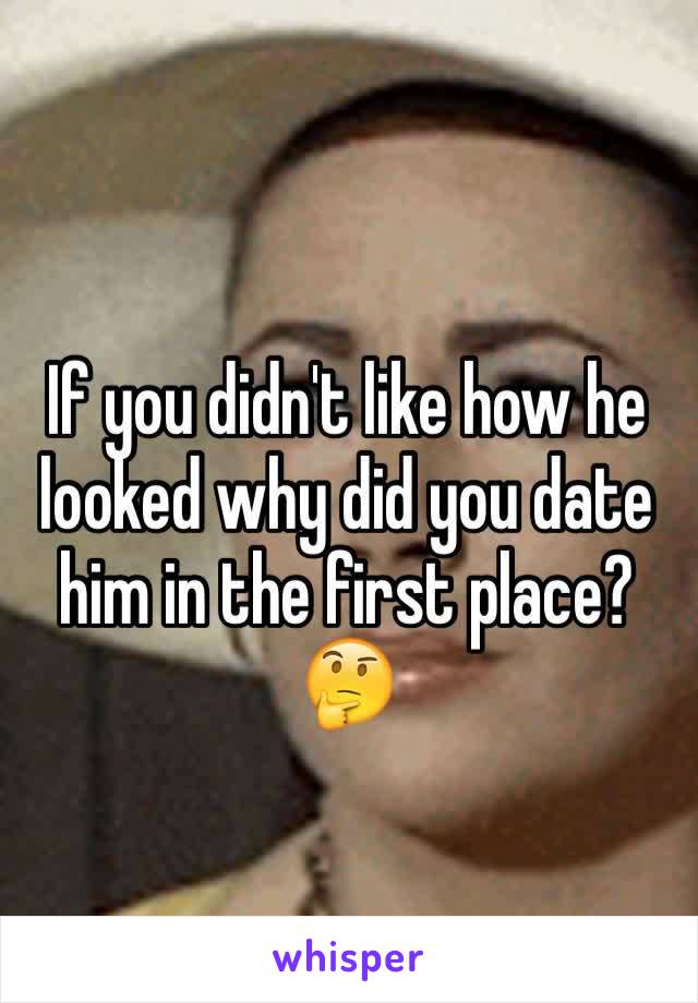 If you didn't like how he looked why did you date him in the first place? 🤔