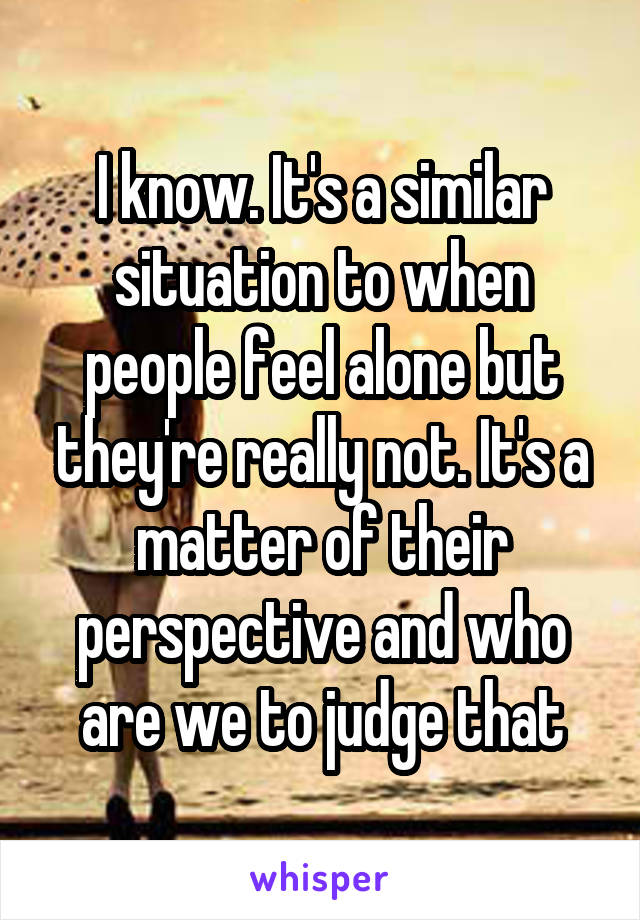 I know. It's a similar situation to when people feel alone but they're really not. It's a matter of their perspective and who are we to judge that