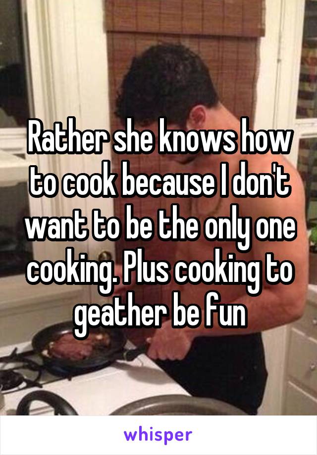 Rather she knows how to cook because I don't want to be the only one cooking. Plus cooking to geather be fun