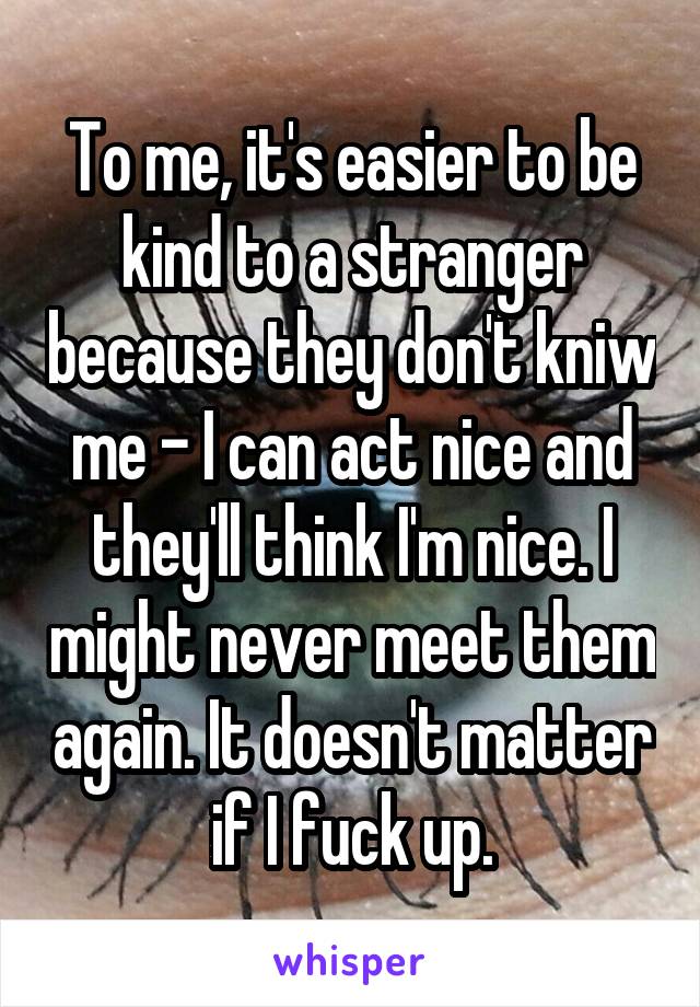 To me, it's easier to be kind to a stranger because they don't kniw me - I can act nice and they'll think I'm nice. I might never meet them again. It doesn't matter if I fuck up.