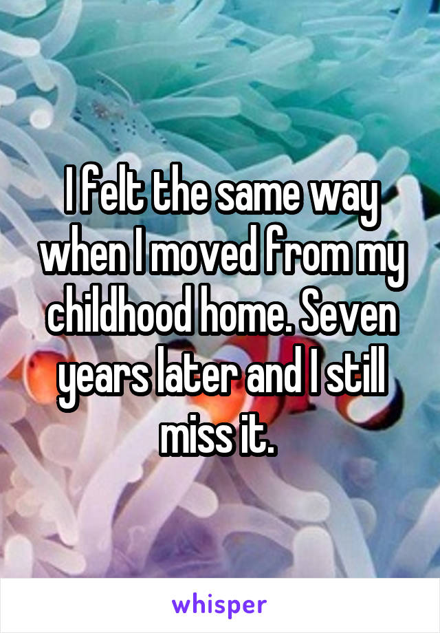 I felt the same way when I moved from my childhood home. Seven years later and I still miss it. 