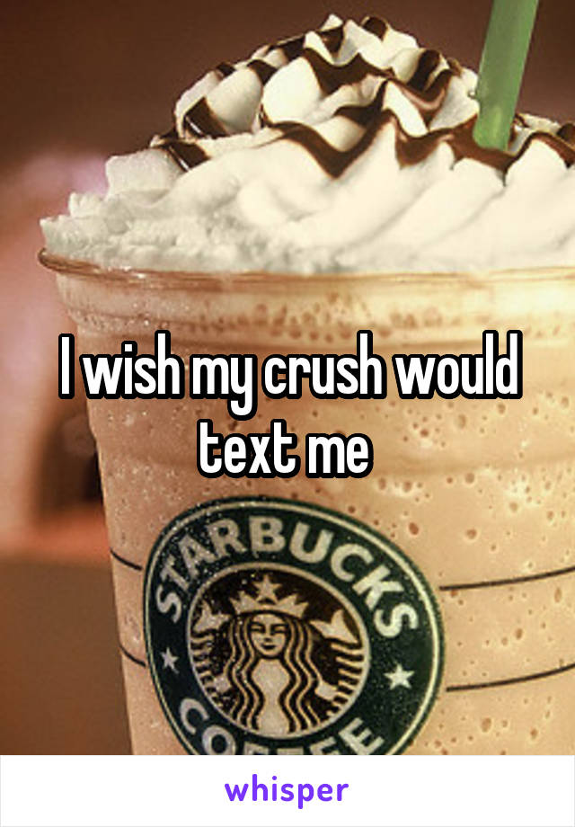 I wish my crush would text me 