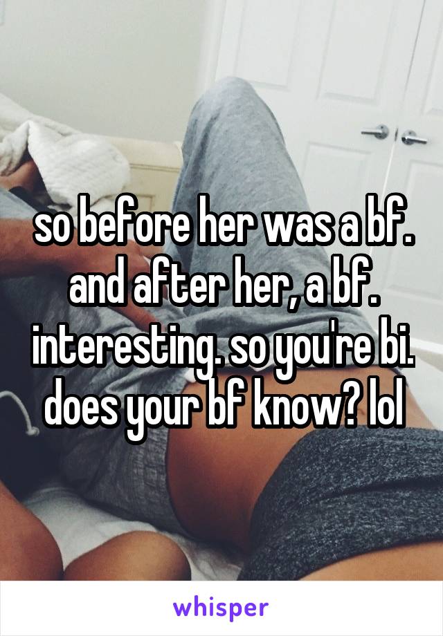 so before her was a bf. and after her, a bf. interesting. so you're bi. does your bf know? lol