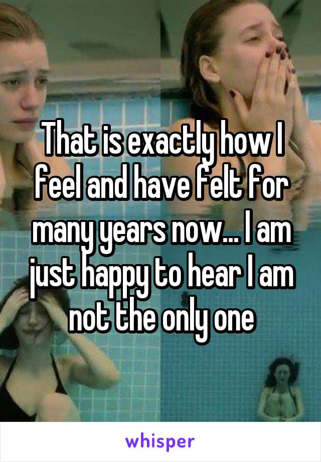 That is exactly how I feel and have felt for many years now... I am just happy to hear I am not the only one