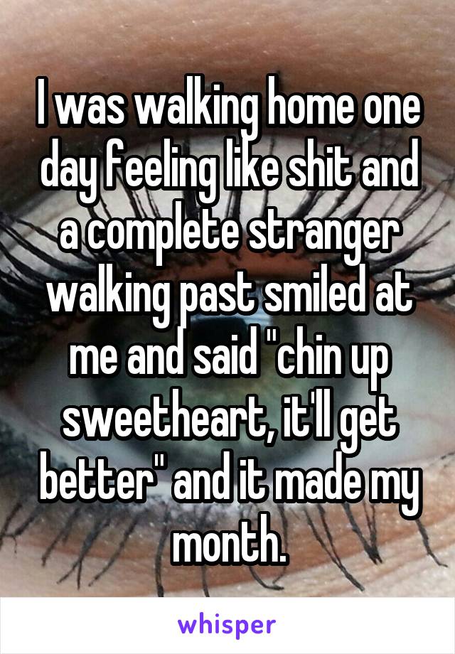 I was walking home one day feeling like shit and a complete stranger walking past smiled at me and said "chin up sweetheart, it'll get better" and it made my month.