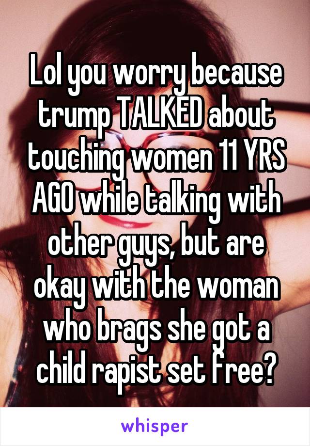 Lol you worry because trump TALKED about touching women 11 YRS AGO while talking with other guys, but are okay with the woman who brags she got a child rapist set free?