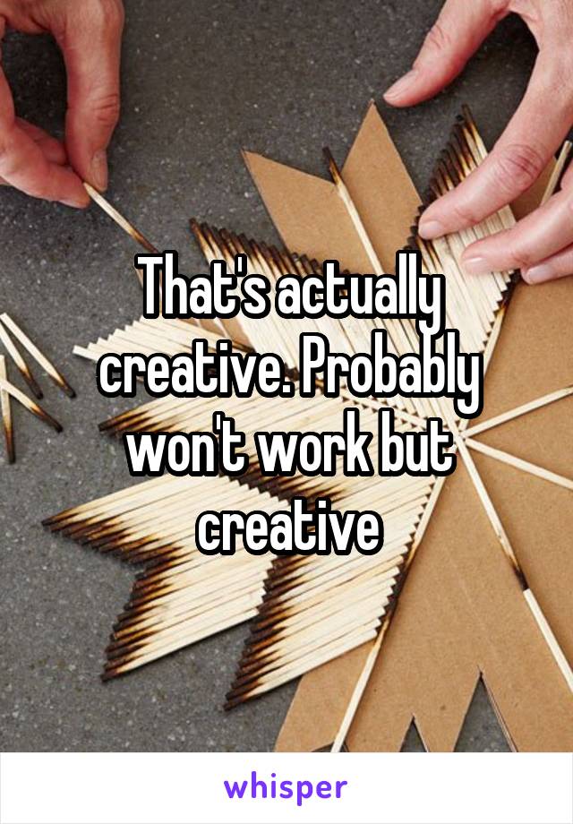 That's actually creative. Probably won't work but creative