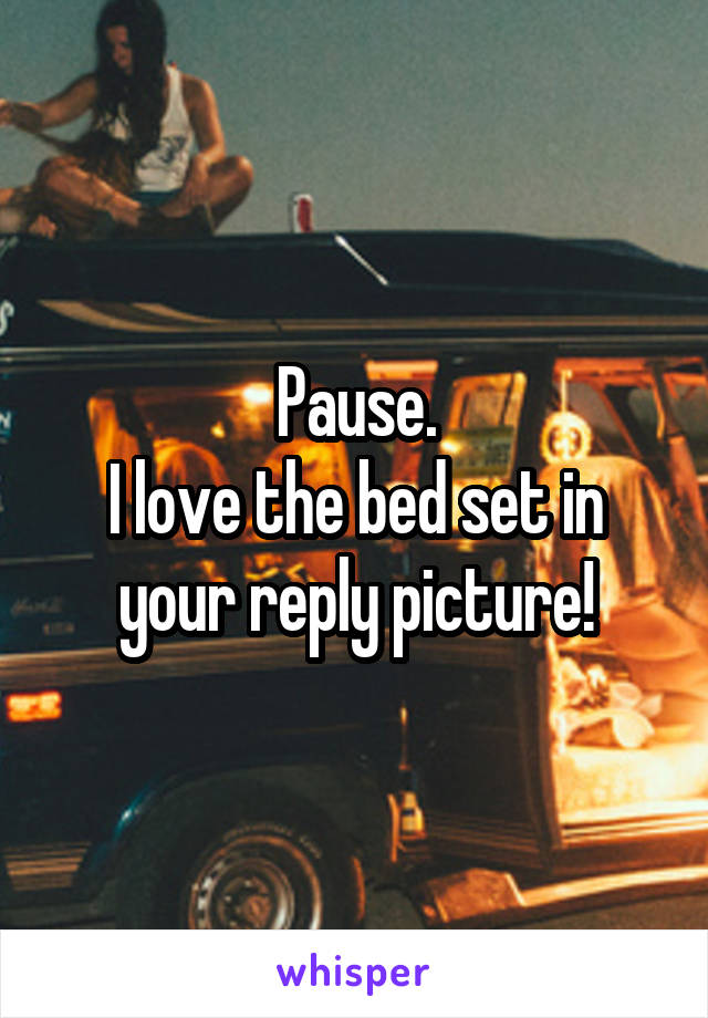 Pause.
I love the bed set in your reply picture!