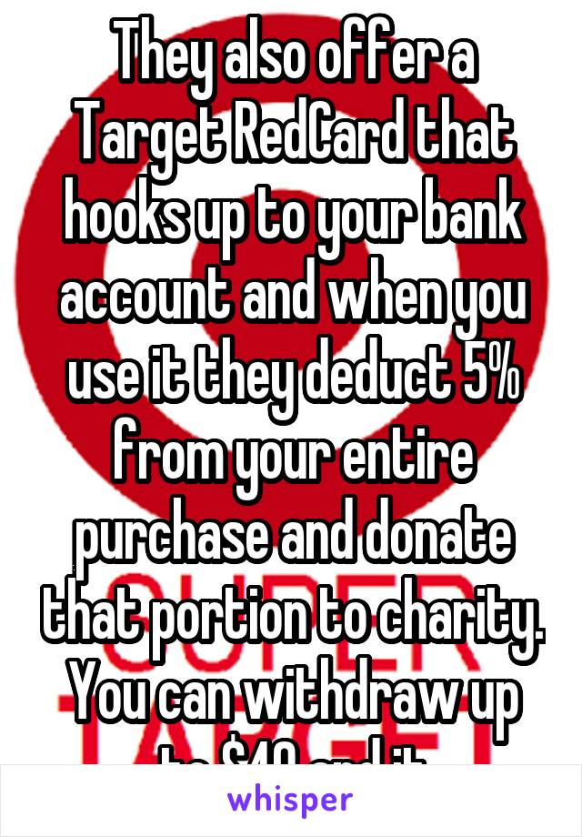 They also offer a Target RedCard that hooks up to your bank account and when you use it they deduct 5% from your entire purchase and donate that portion to charity. You can withdraw up to $40 and it