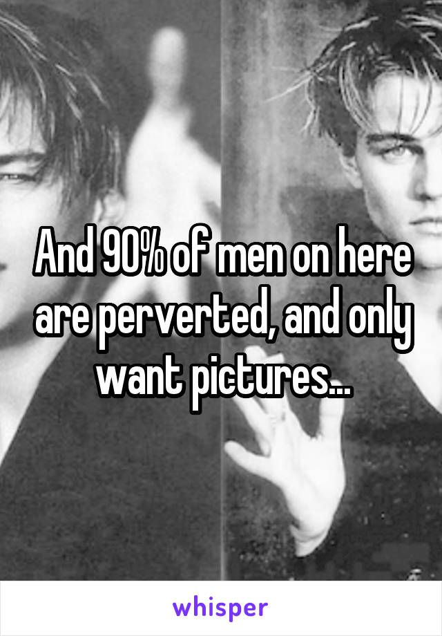 And 90% of men on here are perverted, and only want pictures...