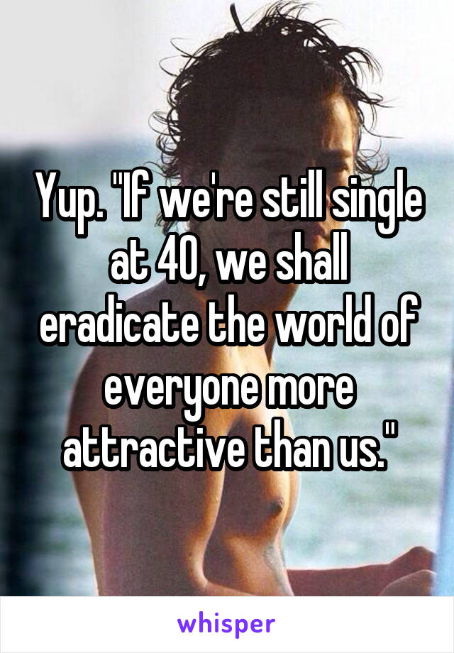 Yup. "If we're still single at 40, we shall eradicate the world of everyone more attractive than us."