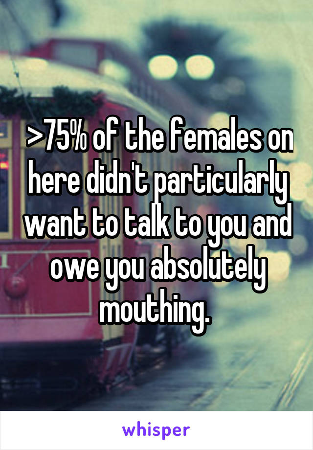  >75% of the females on here didn't particularly want to talk to you and owe you absolutely mouthing. 