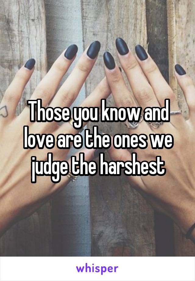 Those you know and love are the ones we judge the harshest