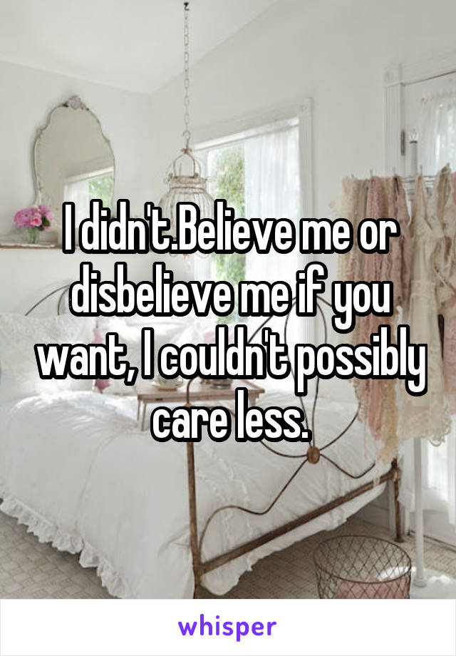 I didn't.Believe me or disbelieve me if you want, I couldn't possibly care less.