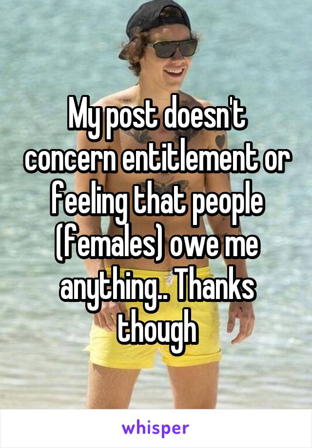 My post doesn't concern entitlement or feeling that people (females) owe me anything.. Thanks though