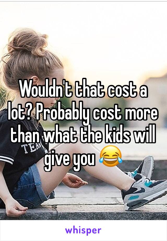 Wouldn't that cost a lot? Probably cost more than what the kids will give you 😂