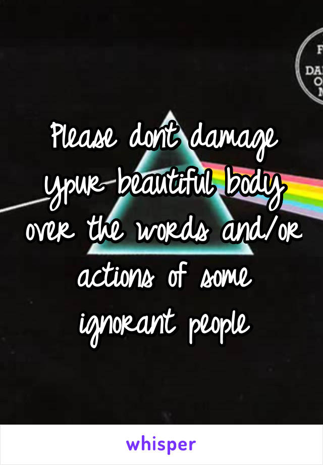 Please dont damage ypur beautiful body over the words and/or actions of some ignorant people